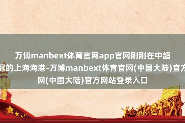万博manbext体育官网app官网 刚刚在中超得手完成两连冠的上海海港-万博manbext体育官网(中国大陆)官方网站登录入口