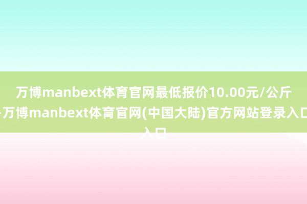 万博manbext体育官网最低报价10.00元/公斤-万博manbext体育官网(中国大陆)官方网站登录入口