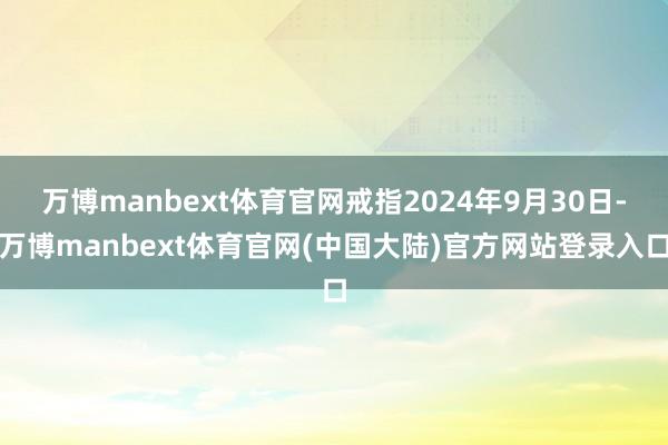 万博manbext体育官网戒指2024年9月30日-万博manbext体育官网(中国大陆)官方网站登录入口