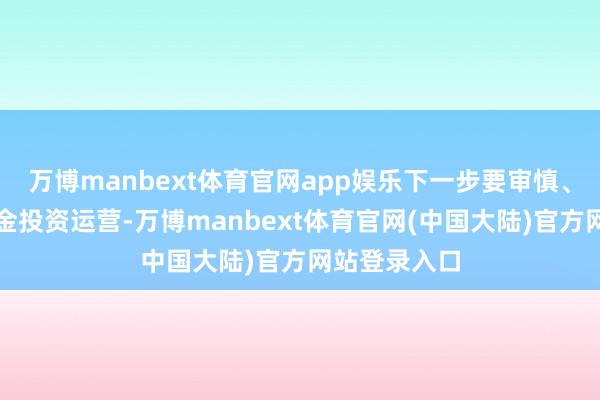 万博manbext体育官网app娱乐下一步要审慎、隆重开展基金投资运营-万博manbext体育官网(中国大陆)官方网站登录入口