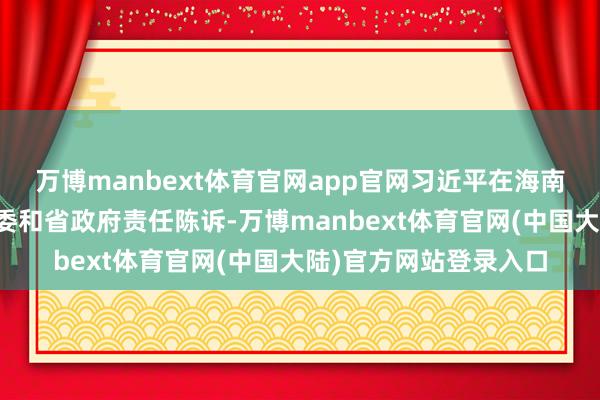 万博manbext体育官网app官网习近平在海南省三亚市听取海南省委和省政府责任陈诉-万博manbext体育官网(中国大陆)官方网站登录入口