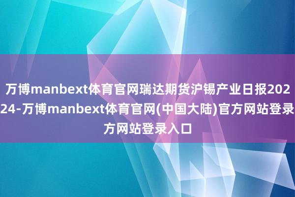 万博manbext体育官网瑞达期货沪锡产业日报20241224-万博manbext体育官网(中国大陆)官方网站登录入口