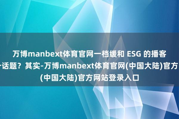 万博manbext体育官网一档缓和 ESG 的播客为何聚焦这一话题？其实-万博manbext体育官网(中国大陆)官方网站登录入口