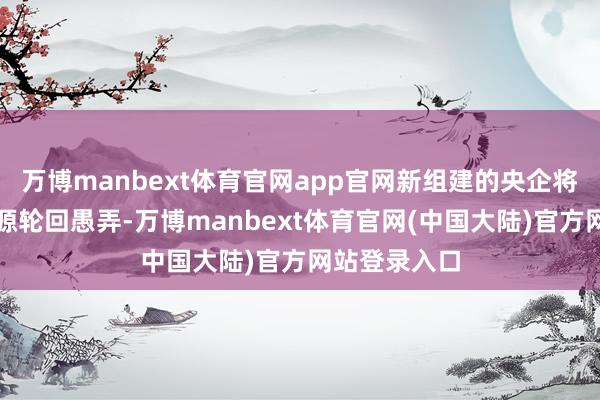 万博manbext体育官网app官网新组建的央企将有意从事资源轮回愚弄-万博manbext体育官网(中国大陆)官方网站登录入口