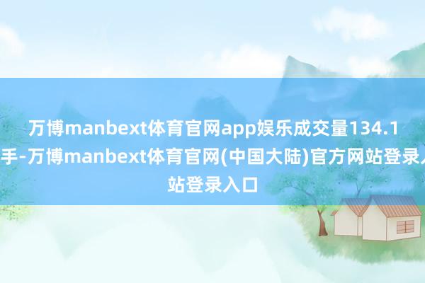 万博manbext体育官网app娱乐成交量134.19万手-万博manbext体育官网(中国大陆)官方网站登录入口