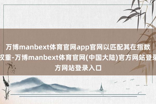万博manbext体育官网app官网以匹配其在指数中的权重-万博manbext体育官网(中国大陆)官方网站登录入口