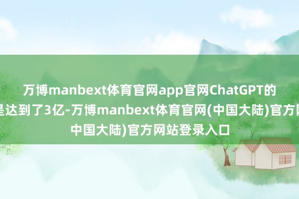万博manbext体育官网app官网ChatGPT的周用户量还是达到了3亿-万博manbext体育官网(中国大陆)官方网站登录入口