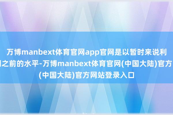 万博manbext体育官网app官网是以暂时来说利率不会再降到之前的水平-万博manbext体育官网(中国大陆)官方网站登录入口
