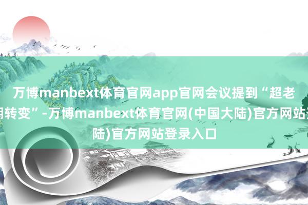 万博manbext体育官网app官网会议提到“超老例逆周期转变”-万博manbext体育官网(中国大陆)官方网站登录入口