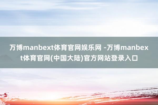 万博manbext体育官网娱乐网 -万博manbext体育官网(中国大陆)官方网站登录入口