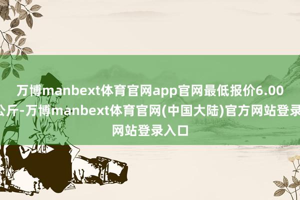 万博manbext体育官网app官网最低报价6.00元/公斤-万博manbext体育官网(中国大陆)官方网站登录入口