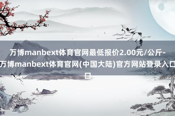 万博manbext体育官网最低报价2.00元/公斤-万博manbext体育官网(中国大陆)官方网站登录入口