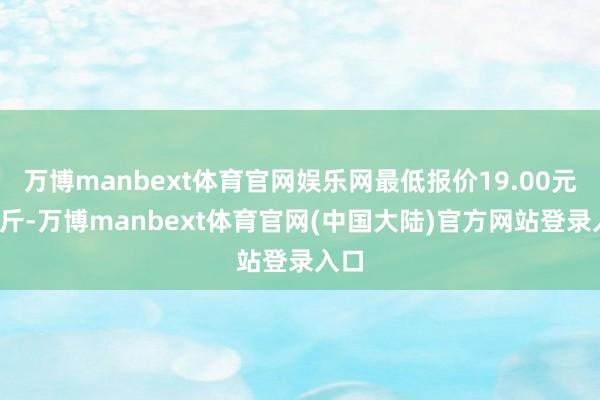 万博manbext体育官网娱乐网最低报价19.00元/公斤-万博manbext体育官网(中国大陆)官方网站登录入口