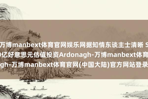 万博manbext体育官网娱乐网据知情东谈主士清晰 Stone Point将按140亿好意思元估值投资Ardonagh-万博manbext体育官网(中国大陆)官方网站登录入口