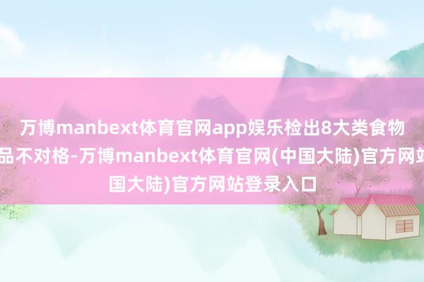 万博manbext体育官网app娱乐检出8大类食物17批次样品不对格-万博manbext体育官网(中国大陆)官方网站登录入口